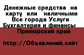 Денежные средства  на  карту  или   наличными - Все города Услуги » Бухгалтерия и финансы   . Приморский край